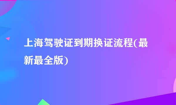 上海驾驶证到期换证流程(最新最全版)