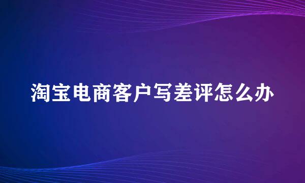 淘宝电商客户写差评怎么办