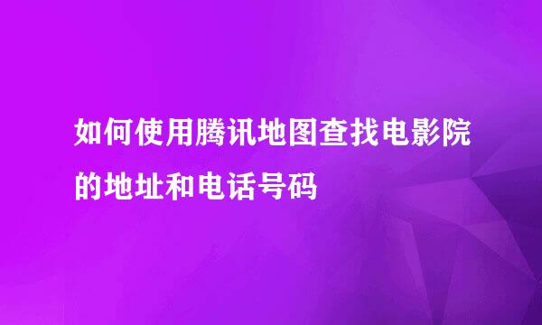 如何使用腾讯地图查找电影院的地址和电话号码