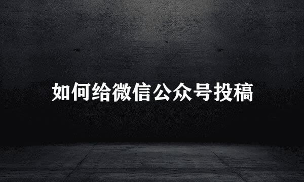 如何给微信公众号投稿