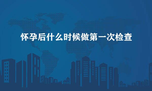 怀孕后什么时候做第一次检查