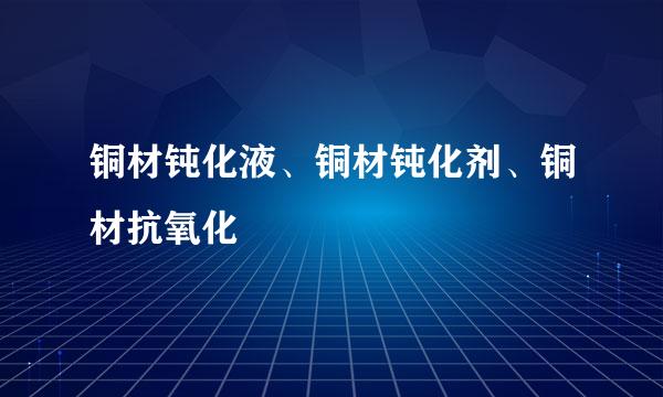 铜材钝化液、铜材钝化剂、铜材抗氧化
