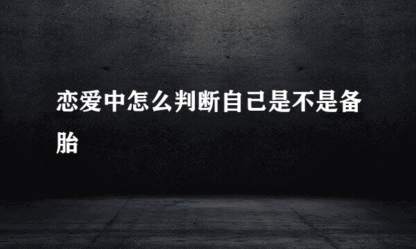 恋爱中怎么判断自己是不是备胎