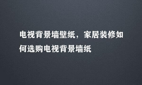 电视背景墙壁纸，家居装修如何选购电视背景墙纸
