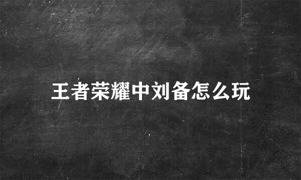 王者荣耀中刘备怎么玩