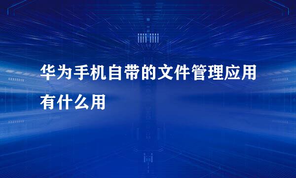 华为手机自带的文件管理应用有什么用