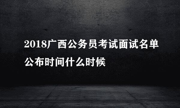 2018广西公务员考试面试名单公布时间什么时候
