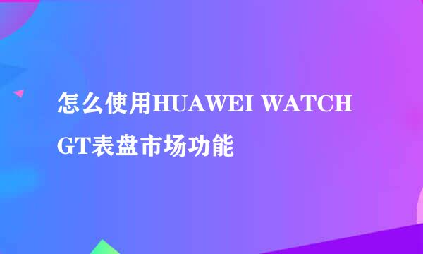 怎么使用HUAWEI WATCH GT表盘市场功能