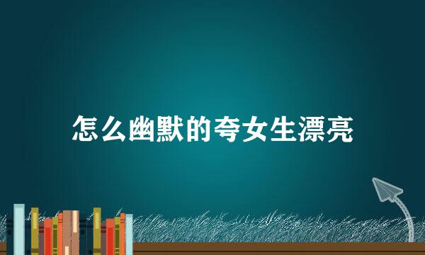 怎么幽默的夸女生漂亮