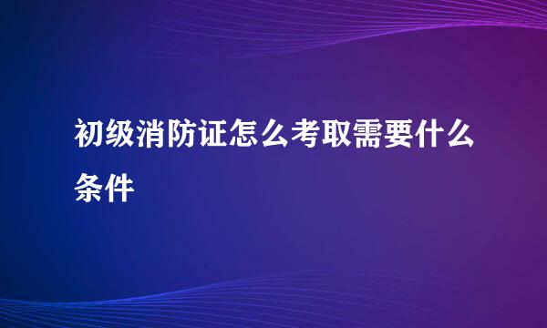 初级消防证怎么考取需要什么条件