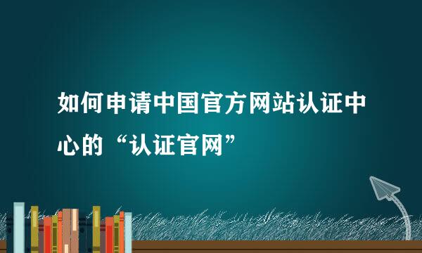 如何申请中国官方网站认证中心的“认证官网”