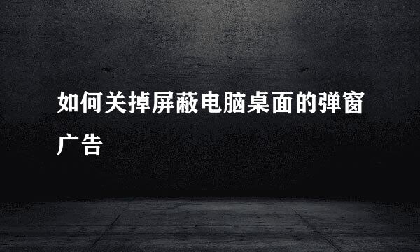 如何关掉屏蔽电脑桌面的弹窗广告
