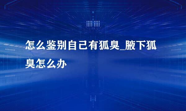 怎么鉴别自己有狐臭_腋下狐臭怎么办