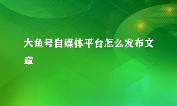 大鱼号自媒体平台怎么发布文章