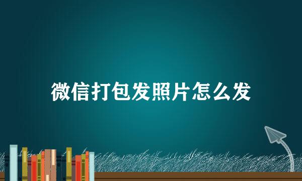 微信打包发照片怎么发