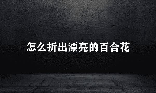 怎么折出漂亮的百合花