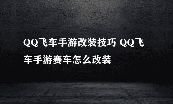 QQ飞车手游改装技巧 QQ飞车手游赛车怎么改装