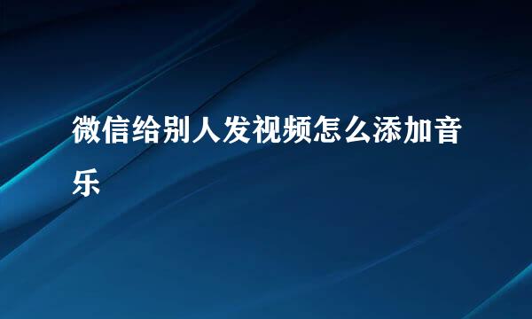 微信给别人发视频怎么添加音乐