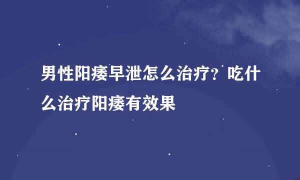 男性阳痿早泄怎么治疗？吃什么治疗阳痿有效果