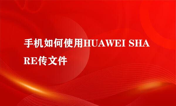 手机如何使用HUAWEI SHARE传文件