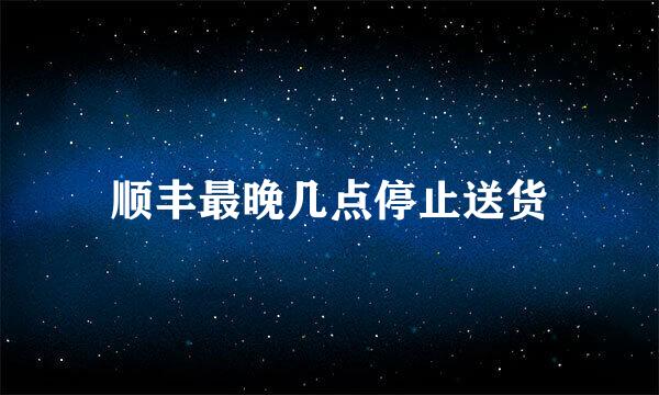 顺丰最晚几点停止送货