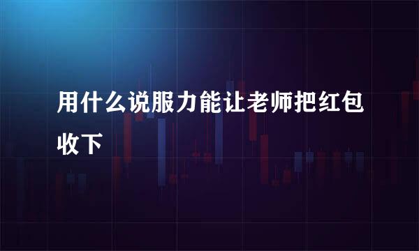 用什么说服力能让老师把红包收下