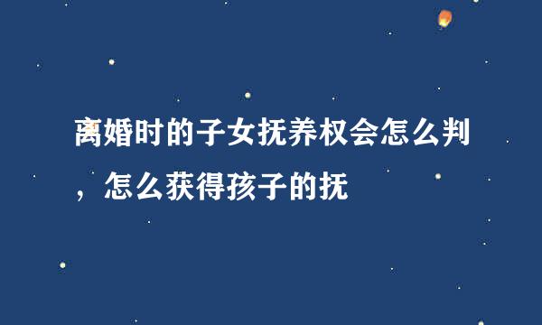 离婚时的子女抚养权会怎么判，怎么获得孩子的抚