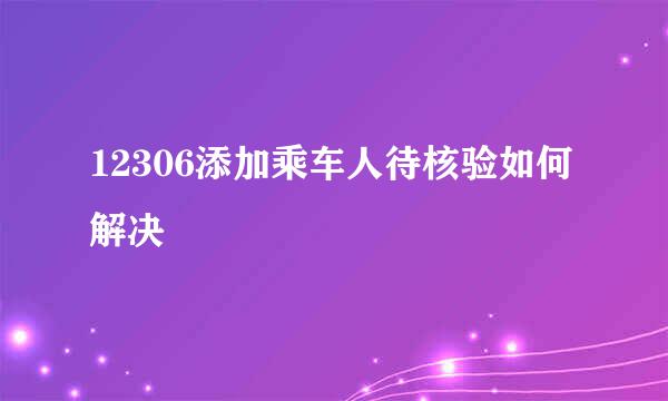 12306添加乘车人待核验如何解决