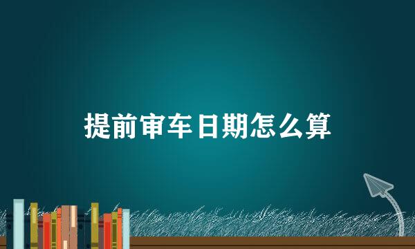 提前审车日期怎么算