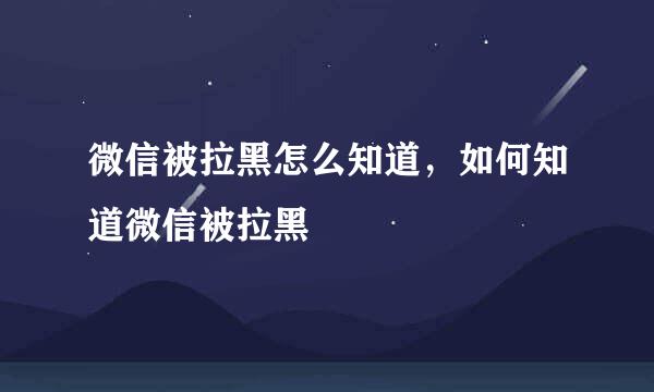 微信被拉黑怎么知道，如何知道微信被拉黑