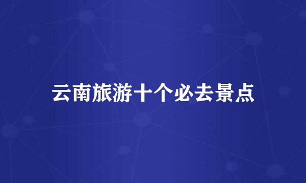 云南旅游十个必去景点