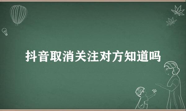 抖音取消关注对方知道吗