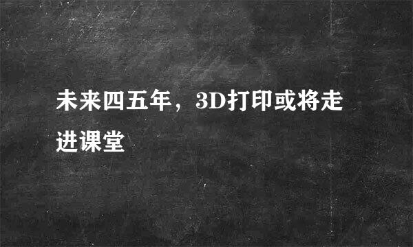 未来四五年，3D打印或将走进课堂