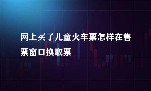 网上买了儿童火车票怎样在售票窗口换取票