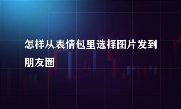 怎样从表情包里选择图片发到朋友圈