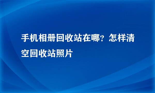 手机相册回收站在哪？怎样清空回收站照片