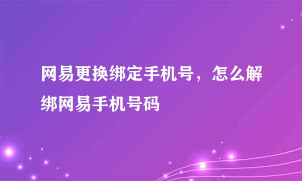 网易更换绑定手机号，怎么解绑网易手机号码