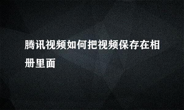 腾讯视频如何把视频保存在相册里面