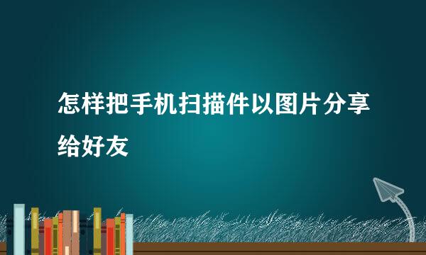怎样把手机扫描件以图片分享给好友