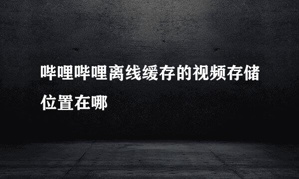 哔哩哔哩离线缓存的视频存储位置在哪
