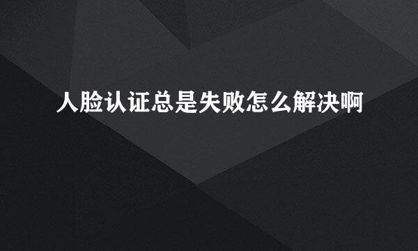 人脸认证总是失败怎么解决啊