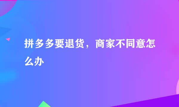 拼多多要退货，商家不同意怎么办
