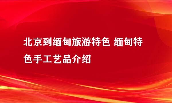 北京到缅甸旅游特色 缅甸特色手工艺品介绍