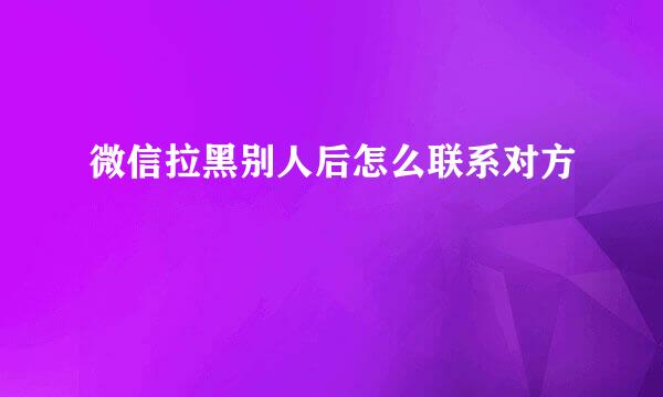 微信拉黑别人后怎么联系对方