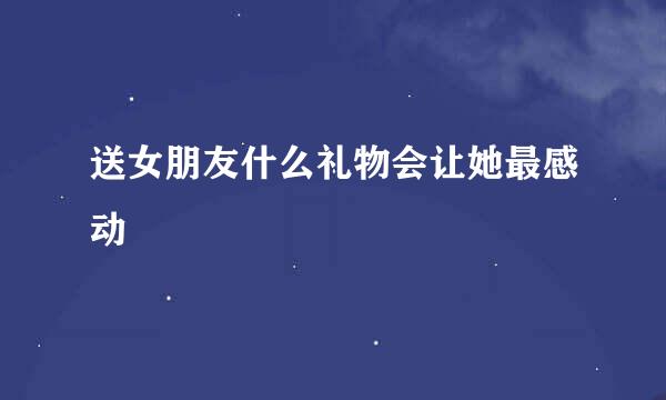 送女朋友什么礼物会让她最感动