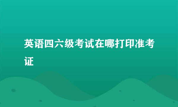 英语四六级考试在哪打印准考证