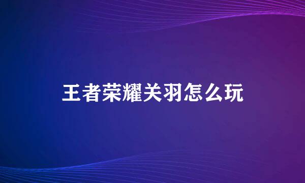 王者荣耀关羽怎么玩