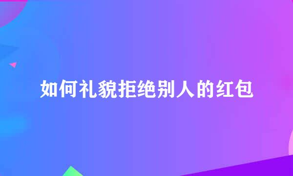 如何礼貌拒绝别人的红包