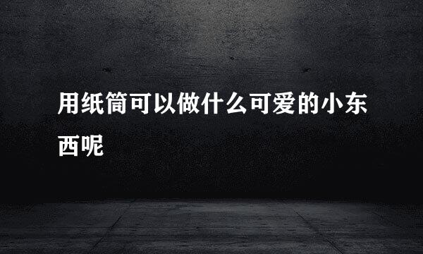 用纸筒可以做什么可爱的小东西呢