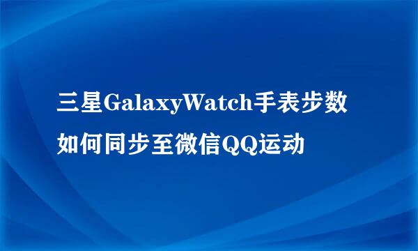 三星GalaxyWatch手表步数如何同步至微信QQ运动